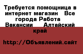 Требуется помощница в интернет-магазин - Все города Работа » Вакансии   . Алтайский край